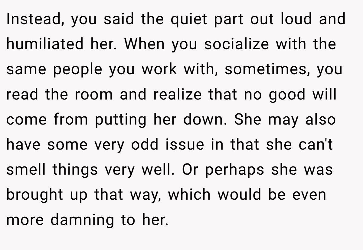Instead, you said the quiet part out loud and humiliated her. When you socialize with the same people you work with, sometimes, you read the room and realize that no good will come from putting her down. She may also have some very odd issue in that she can't smell things very well. Or perhaps she was brought up that way, which would be even more damning to her.