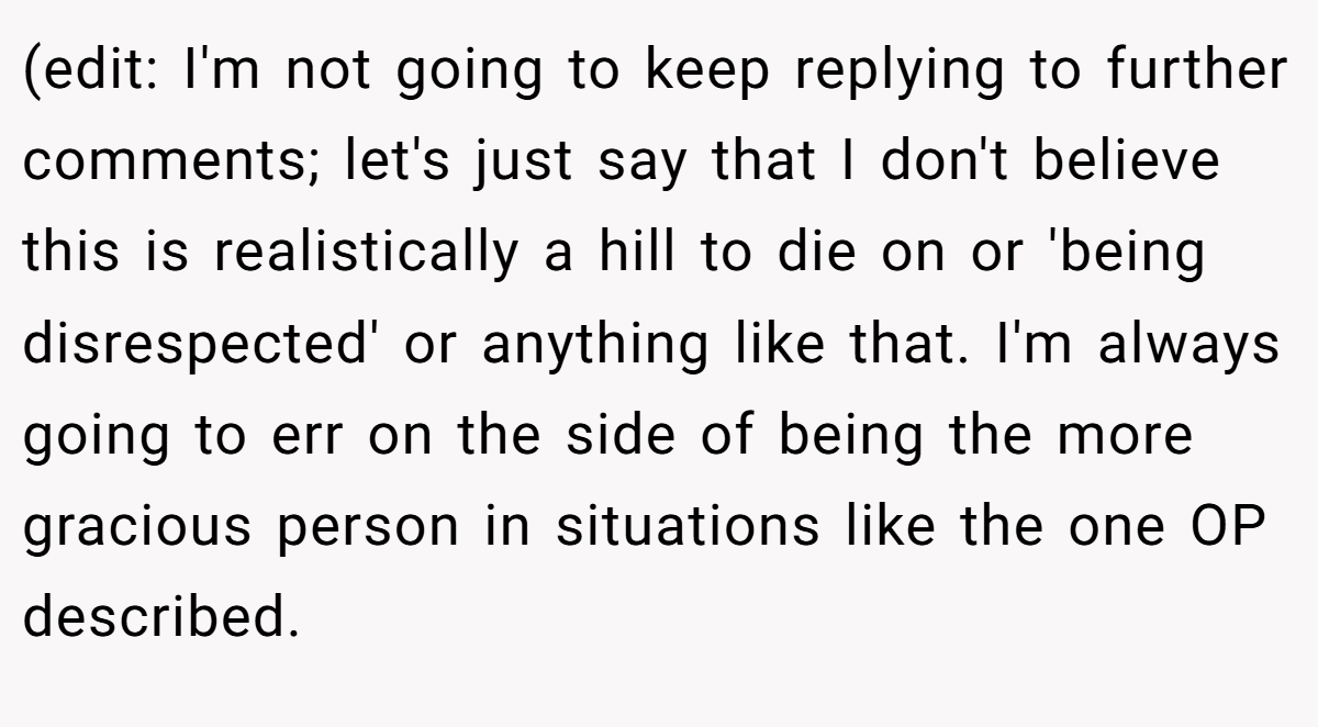 (edit: I'm not going to keep replying to further comments; let's just say that I don't believe this is realistically a hill to die on or 'being disrespected' or anything like that. I'm always going to err on the side of being the more gracious person in situations like the one OP described.