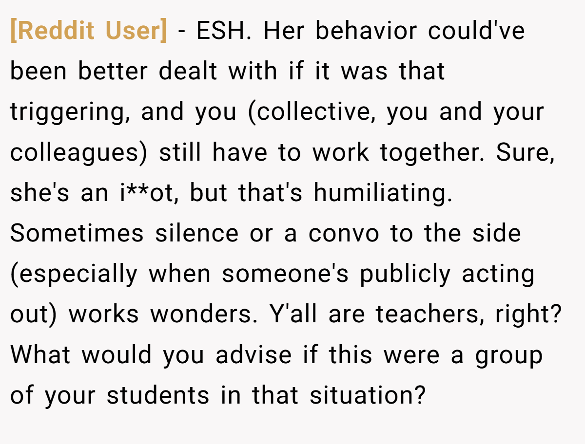 [Reddit User] − ESH. Her behavior could've been better dealt with if it was that triggering, and you (collective, you and your colleagues) still have to work together. Sure, she's an i**ot, but that's humiliating. Sometimes silence or a convo to the side (especially when someone's publicly acting out) works wonders. Y'all are teachers, right? What would you advise if this were a group of your students in that situation?