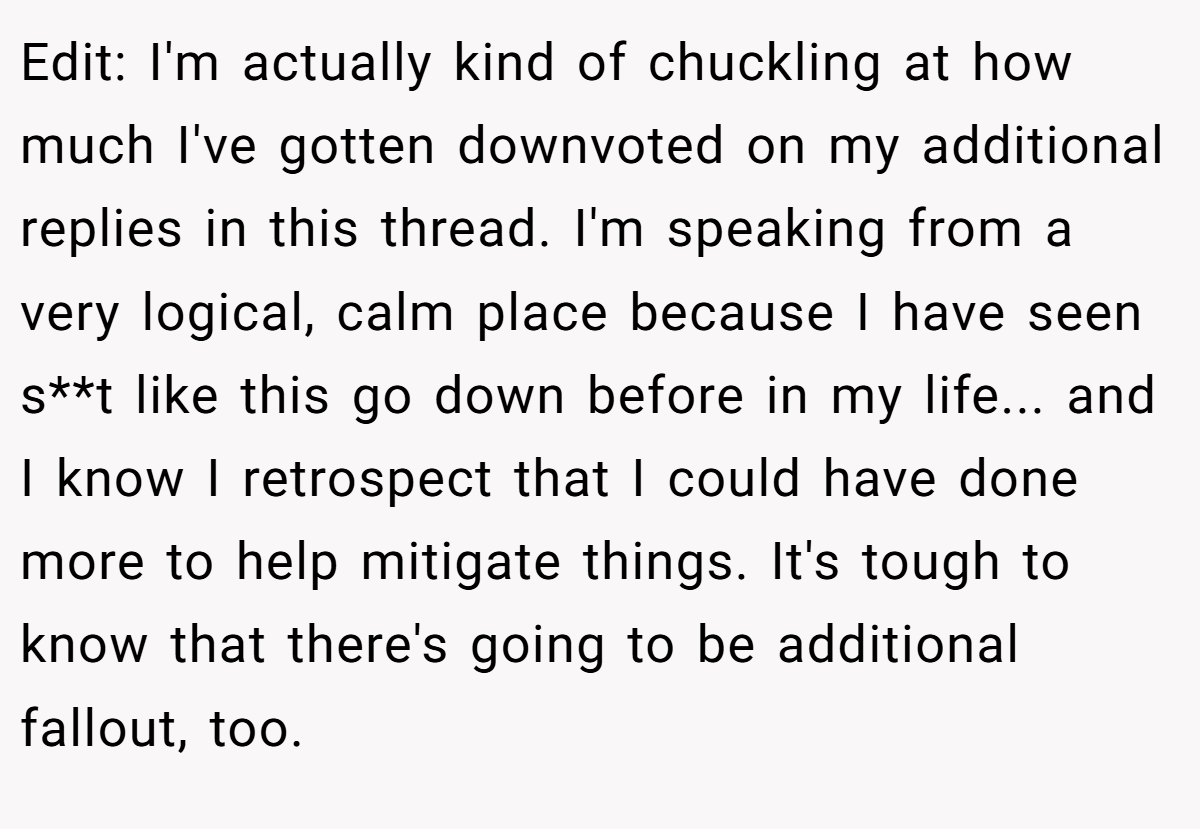 Edit: I'm actually kind of chuckling at how much I've gotten downvoted on my additional replies in this thread. I'm speaking from a very logical, calm place because I have seen s**t like this go down before in my life... and I know I retrospect that I could have done more to help mitigate things. It's tough to know that there's going to be additional fallout, too.