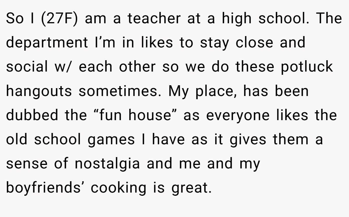 So I (27F) am a teacher at a high school. The department I’m in likes to stay close and social w/ each other so we do these potluck hangouts sometimes. My place, has been dubbed the “fun house” as everyone likes the old school games I have as it gives them a sense of nostalgia and me and my boyfriends’ cooking is great.