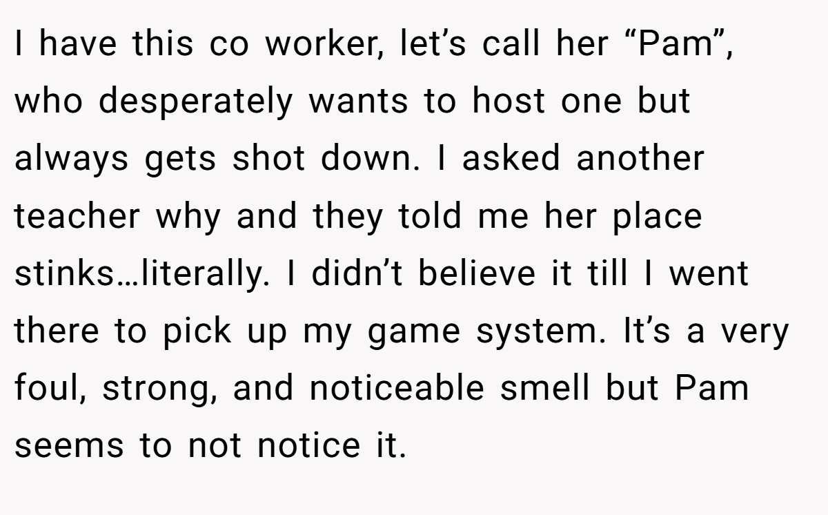 I have this co worker, let’s call her “Pam”, who desperately wants to host one but always gets shot down. I asked another teacher why and they told me her place stinks…literally. I didn’t believe it till I went there to pick up my game system. It’s a very foul, strong, and noticeable smell but Pam seems to not notice it.