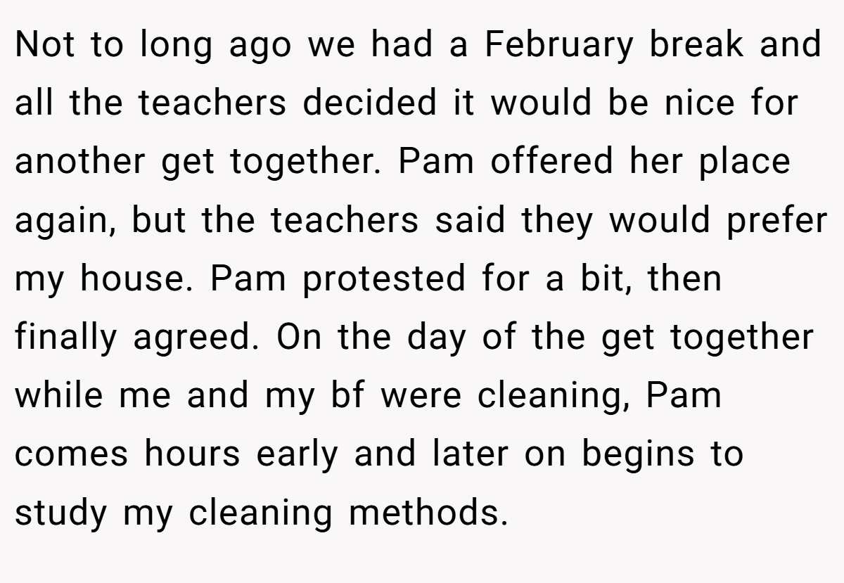 Not to long ago we had a February break and all the teachers decided it would be nice for another get together. Pam offered her place again, but the teachers said they would prefer my house. Pam protested for a bit, then finally agreed. On the day of the get together while me and my bf were cleaning, Pam comes hours early and later on begins to study my cleaning methods.