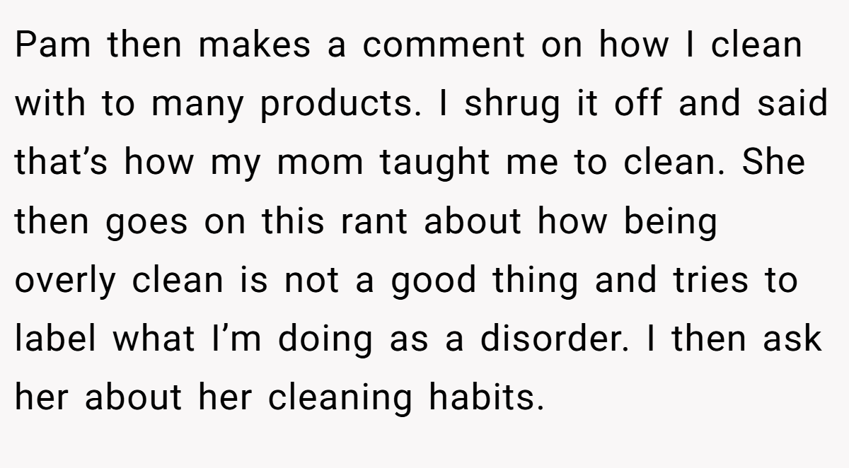 Pam then makes a comment on how I clean with to many products. I shrug it off and said that’s how my mom taught me to clean. She then goes on this rant about how being overly clean is not a good thing and tries to label what I’m doing as a disorder. I then ask her about her cleaning habits.
