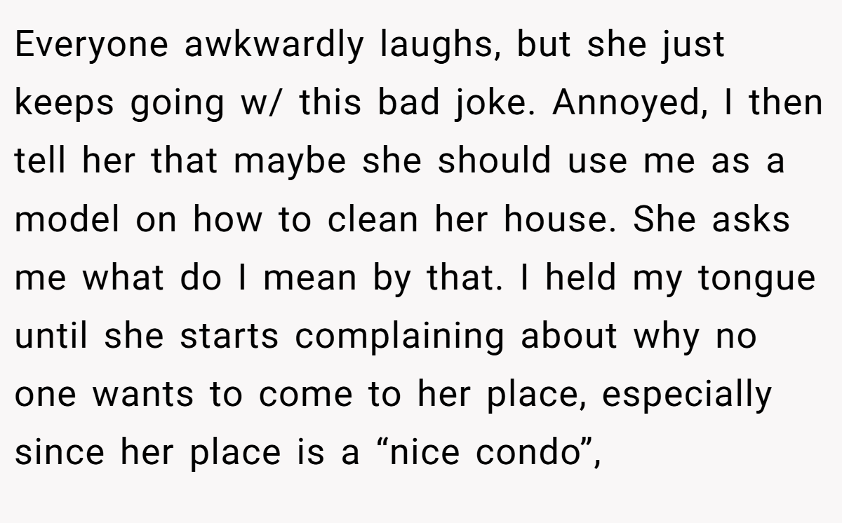 Everyone awkwardly laughs, but she just keeps going w/ this bad joke. Annoyed, I then tell her that maybe she should use me as a model on how to clean her house. She asks me what do I mean by that. I held my tongue until she starts complaining about why no one wants to come to her place, especially since her place is a “nice condo”,