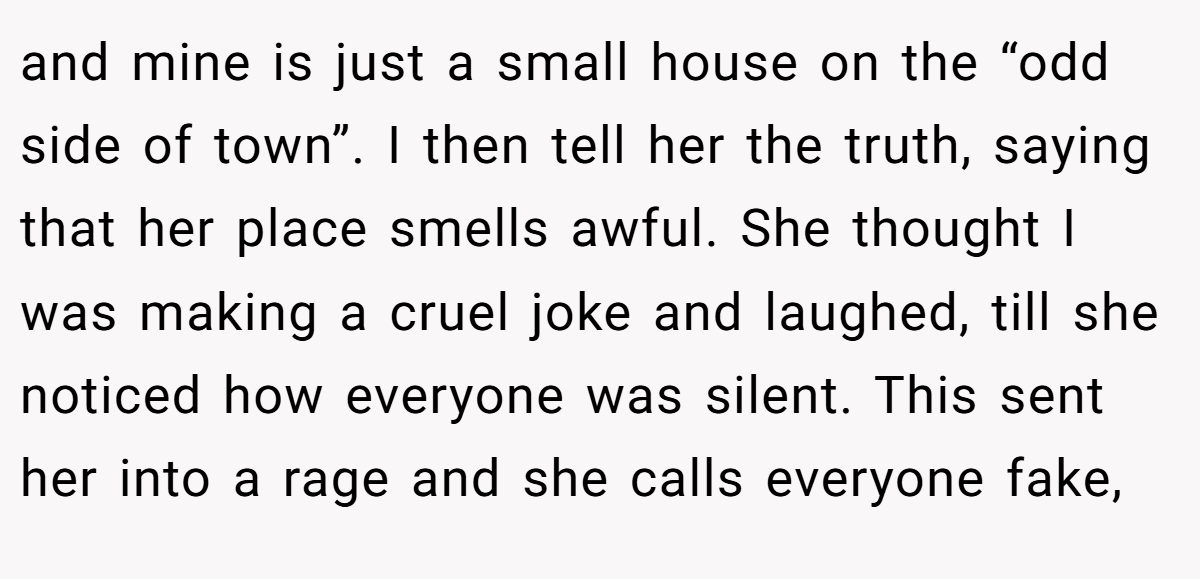 and mine is just a small house on the “odd side of town”. I then tell her the truth, saying that her place smells awful. She thought I was making a cruel joke and laughed, till she noticed how everyone was silent. This sent her into a rage and she calls everyone fake,