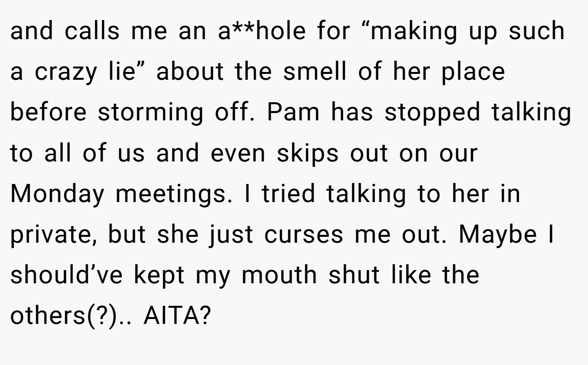and calls me an a**hole for “making up such a crazy lie” about the smell of her place before storming off. Pam has stopped talking to all of us and even skips out on our Monday meetings. I tried talking to her in private, but she just curses me out. Maybe I should’ve kept my mouth shut like the others(?).. AITA?