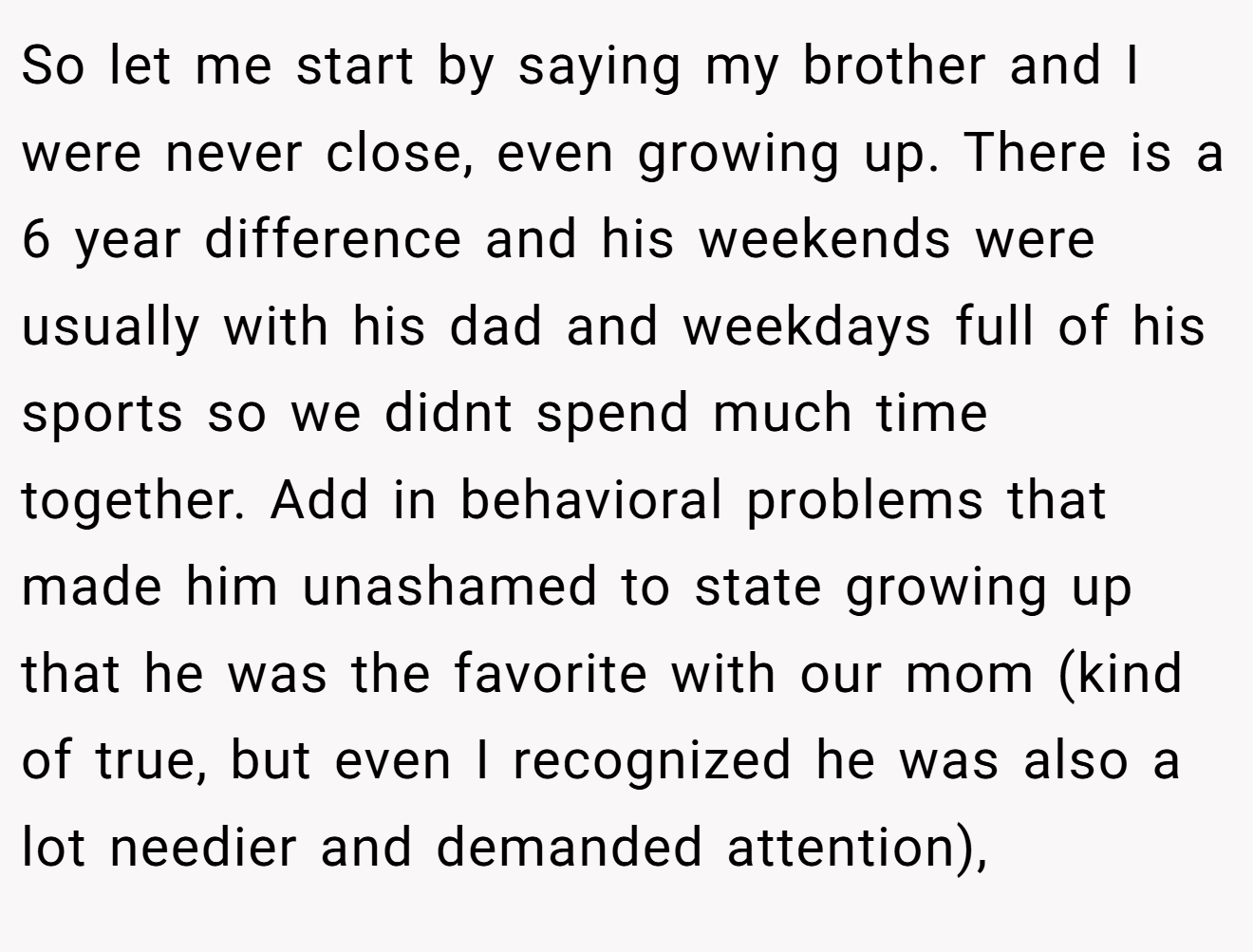 So let me start by saying my brother and I were never close, even growing up. There is a 6 year difference and his weekends were usually with his dad and weekdays full of his sports so we didnt spend much time together. Add in behavioral problems that made him unashamed to state growing up that he was the favorite with our mom (kind of true, but even I recognized he was also a lot needier and demanded attention),
