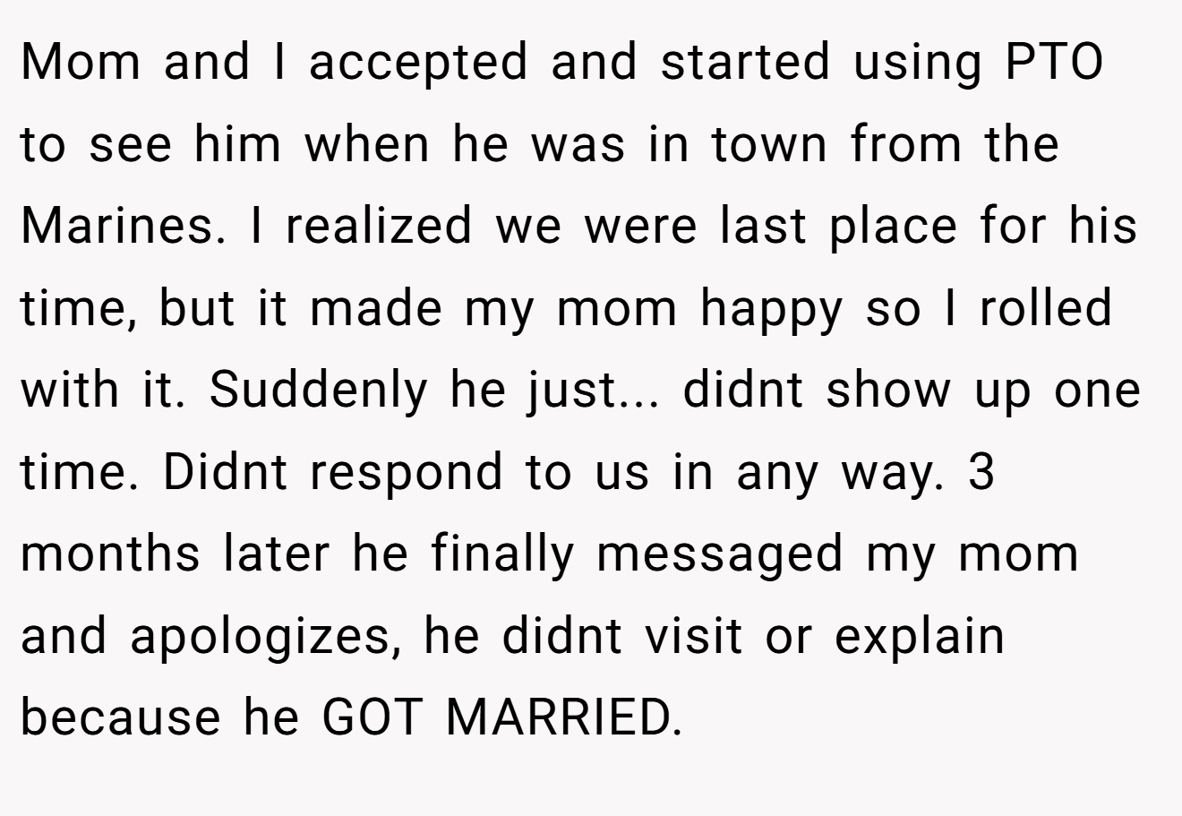 Mom and I accepted and started using PTO to see him when he was in town from the Marines. I realized we were last place for his time, but it made my mom happy so I rolled with it. Suddenly he just... didnt show up one time. Didnt respond to us in any way. 3 months later he finally messaged my mom and apologizes, he didnt visit or explain because he GOT MARRIED.