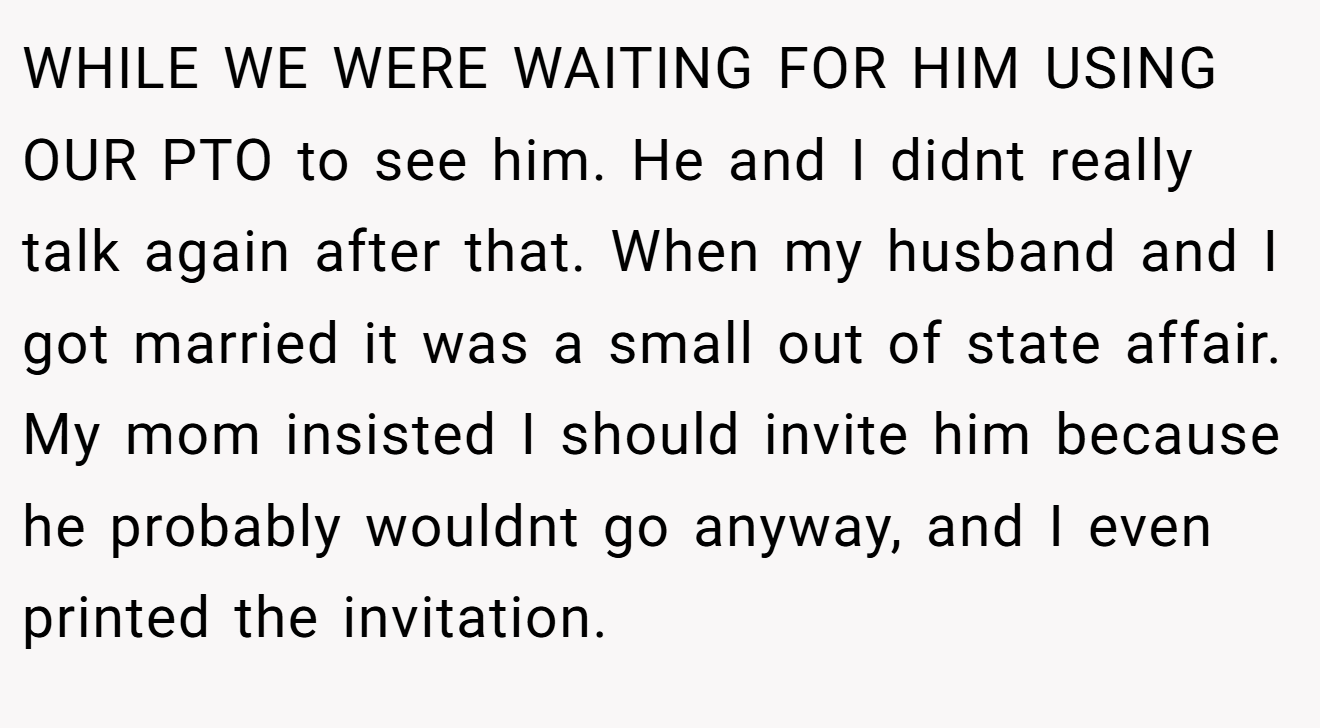 WHILE WE WERE WAITING FOR HIM USING OUR PTO to see him. He and I didnt really talk again after that. When my husband and I got married it was a small out of state affair. My mom insisted I should invite him because he probably wouldnt go anyway, and I even printed the invitation.
