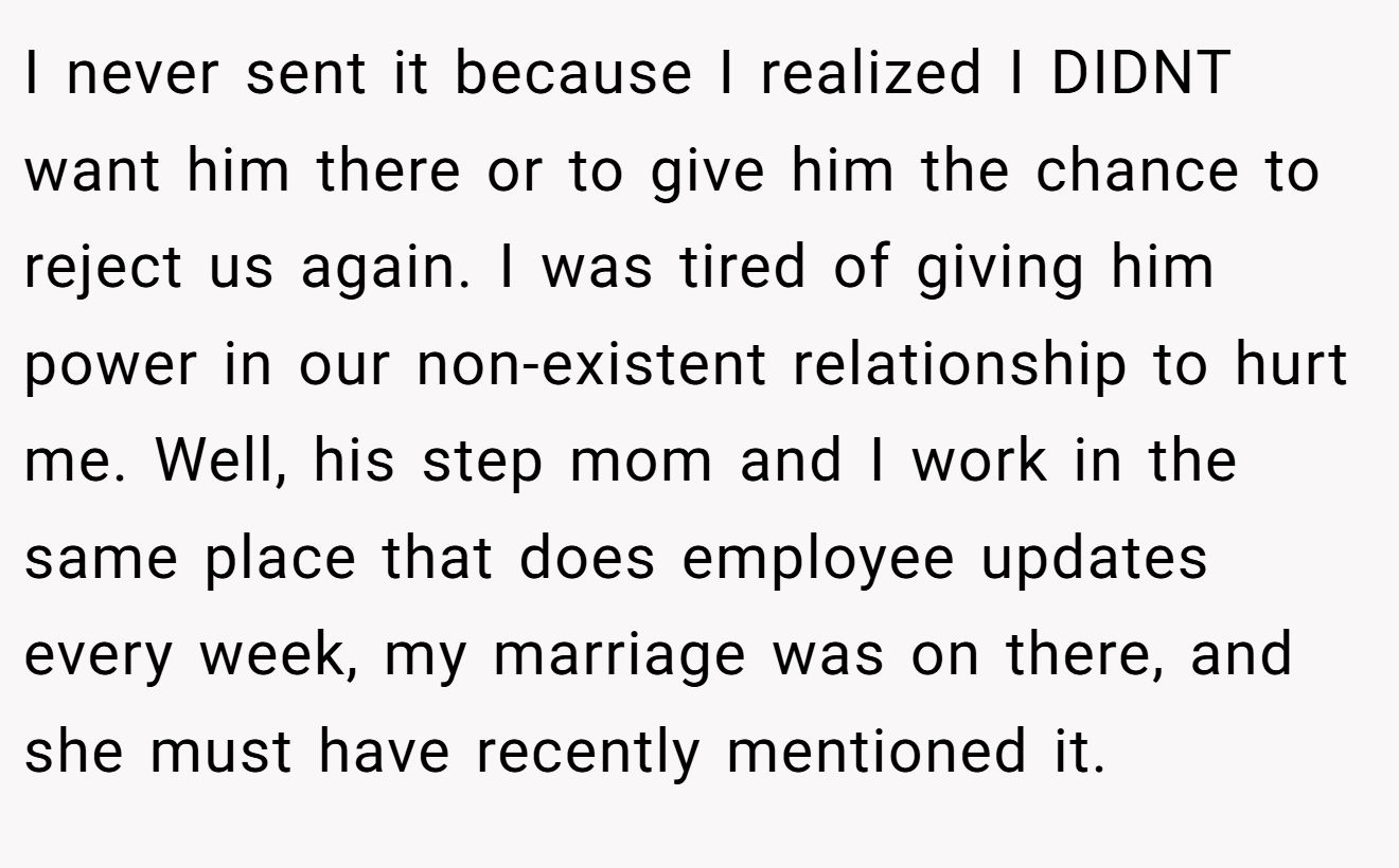 I never sent it because I realized I DIDNT want him there or to give him the chance to reject us again. I was tired of giving him power in our non-existent relationship to hurt me. Well, his step mom and I work in the same place that does employee updates every week, my marriage was on there, and she must have recently mentioned it.