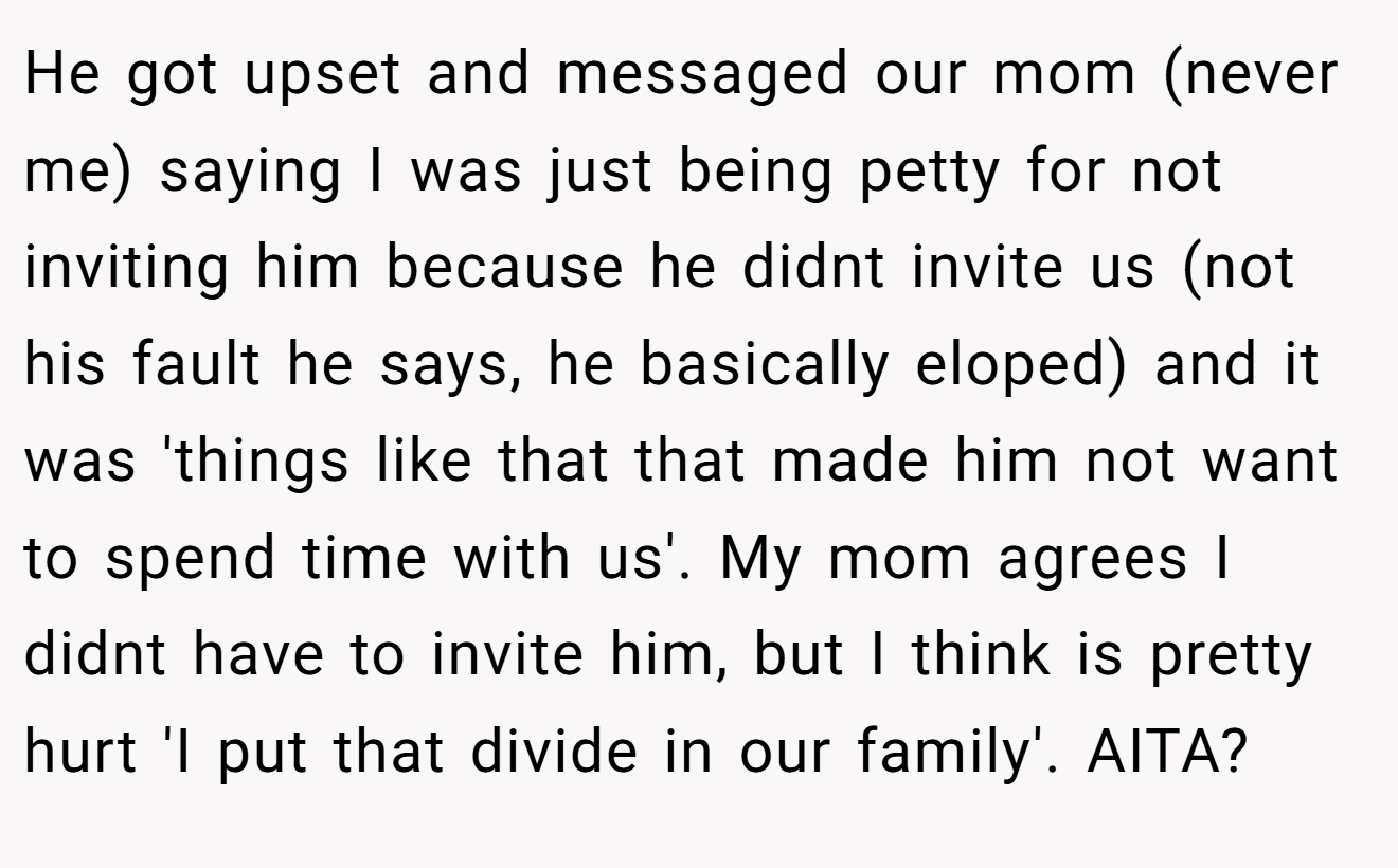 He got upset and messaged our mom (never me) saying I was just being petty for not inviting him because he didnt invite us (not his fault he says, he basically eloped) and it was 'things like that that made him not want to spend time with us'. My mom agrees I didnt have to invite him, but I think is pretty hurt 'I put that divide in our family'. AITA?