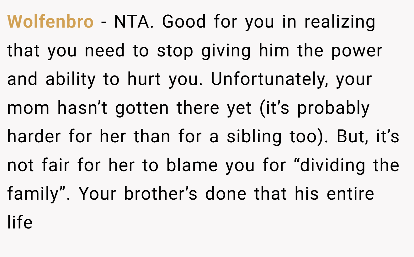 Wolfenbro - NTA. Good for you in realizing that you need to stop giving him the power and ability to hurt you. Unfortunately, your mom hasn’t gotten there yet (it’s probably harder for her than for a sibling too). But, it’s not fair for her to blame you for “dividing the family”. Your brother’s done that his entire life