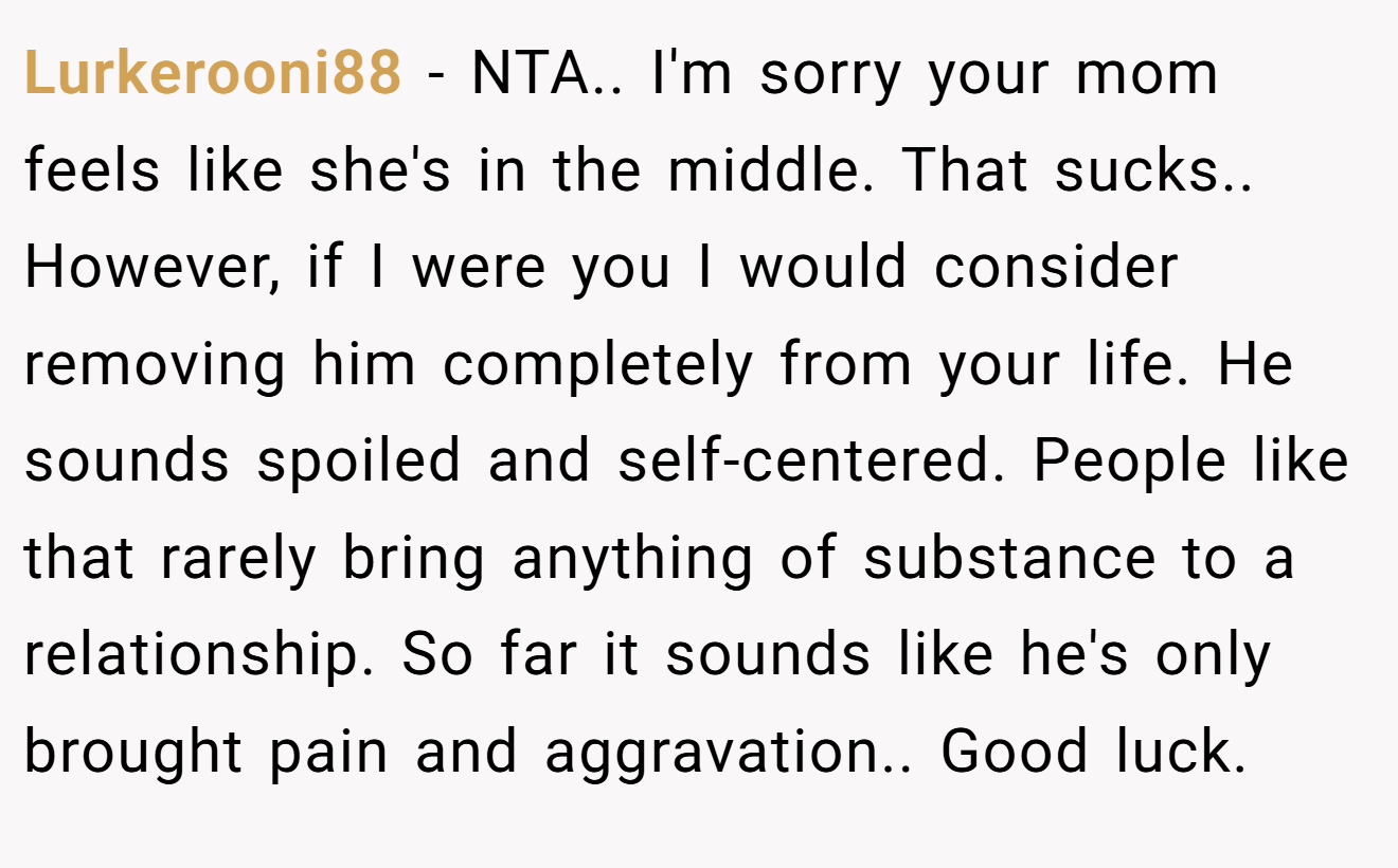 Lurkerooni88 - NTA.. I'm sorry your mom feels like she's in the middle. That sucks.. However, if I were you I would consider removing him completely from your life. He sounds spoiled and self-centered. People like that rarely bring anything of substance to a relationship. So far it sounds like he's only brought pain and aggravation.. Good luck.