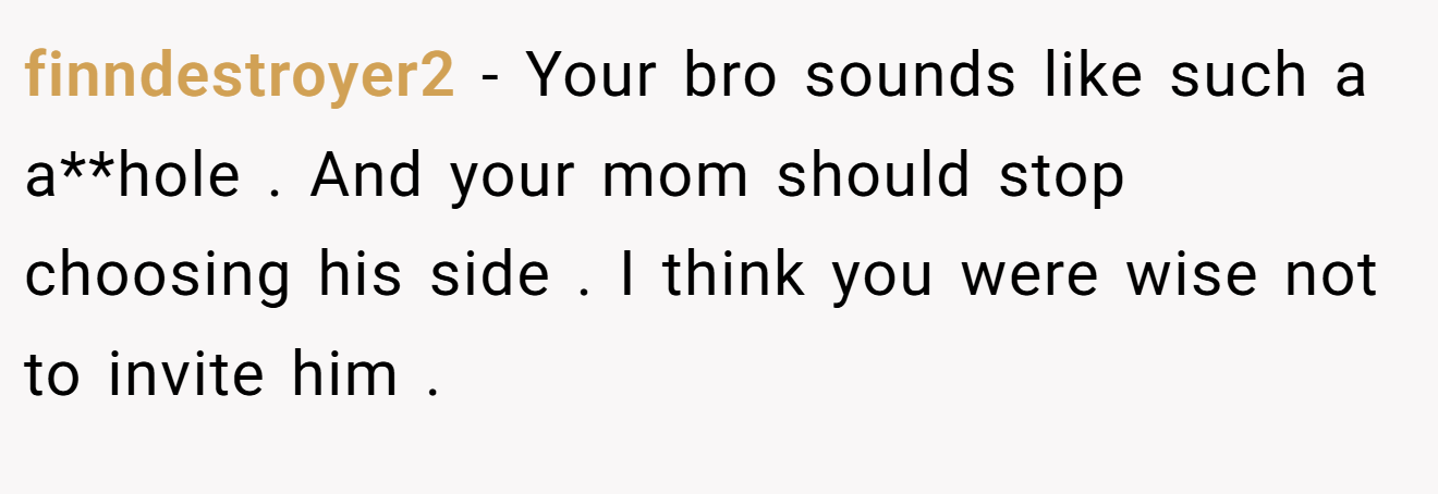 finndestroyer2 - Your bro sounds like such a a**hole . And your mom should stop choosing his side . I think you were wise not to invite him .