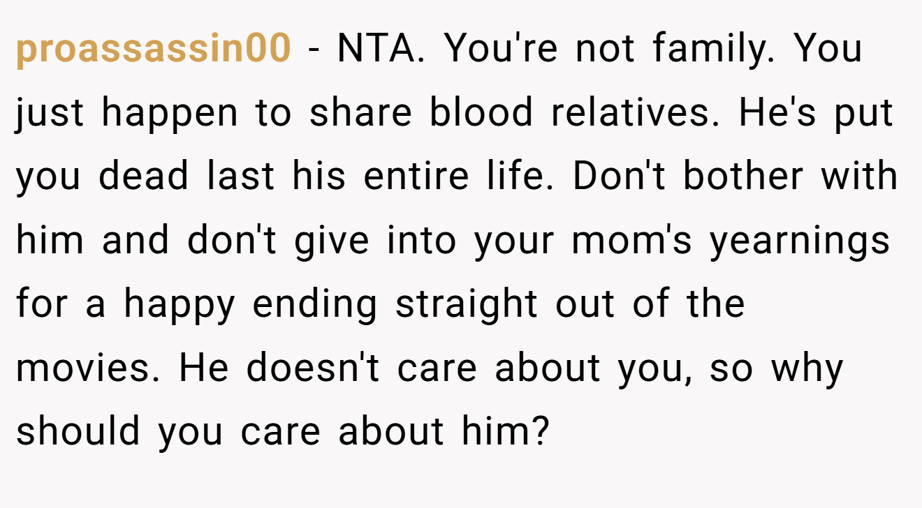 proassassin00 - NTA. You're not family. You just happen to share blood relatives. He's put you dead last his entire life. Don't bother with him and don't give into your mom's yearnings for a happy ending straight out of the movies. He doesn't care about you, so why should you care about him?