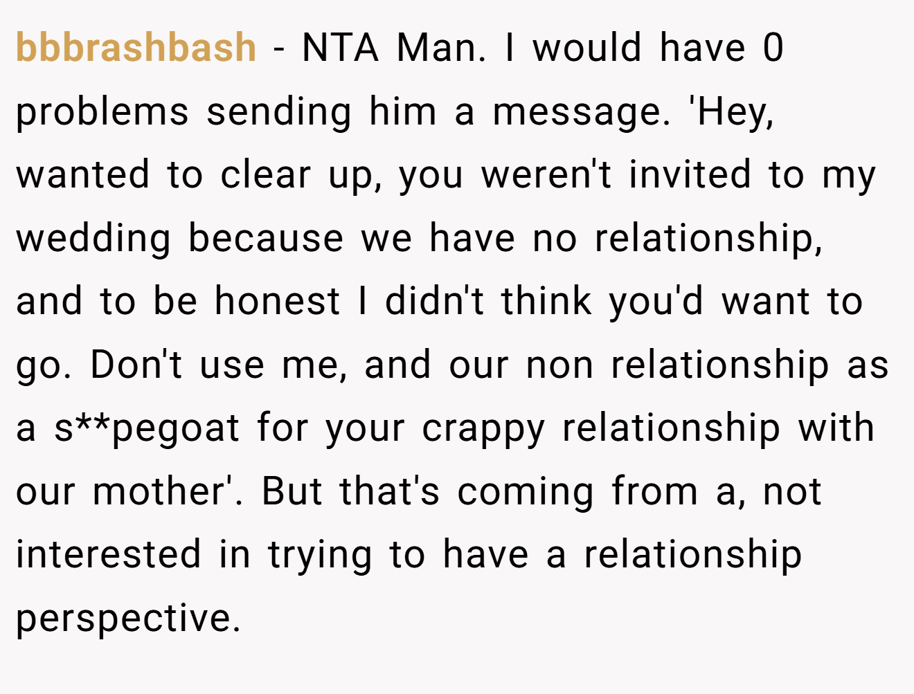 bbbrashbash - NTA Man. I would have 0 problems sending him a message. 'Hey, wanted to clear up, you weren't invited to my wedding because we have no relationship, and to be honest I didn't think you'd want to go. Don't use me, and our non relationship as a s**pegoat for your crappy relationship with our mother'. But that's coming from a, not interested in trying to have a relationship perspective.