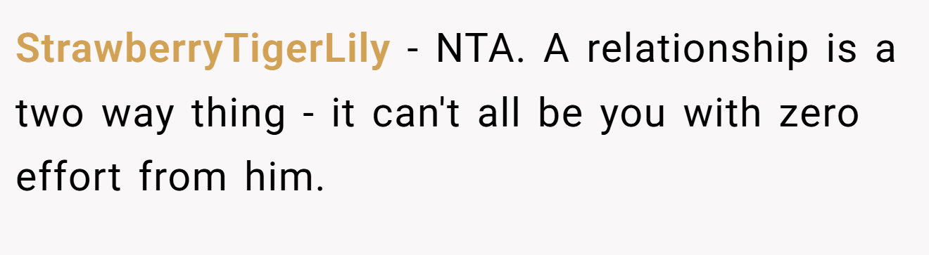 StrawberryTigerLily - NTA. A relationship is a two way thing - it can't all be you with zero effort from him.