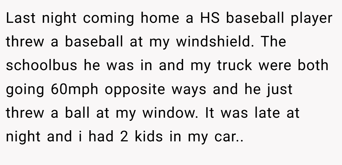 Last night coming home a HS baseball player threw a baseball at my windshield. The schoolbus he was in and my truck were both going 60mph opposite ways and he just threw a ball at my window. It was late at night and i had 2 kids in my car..