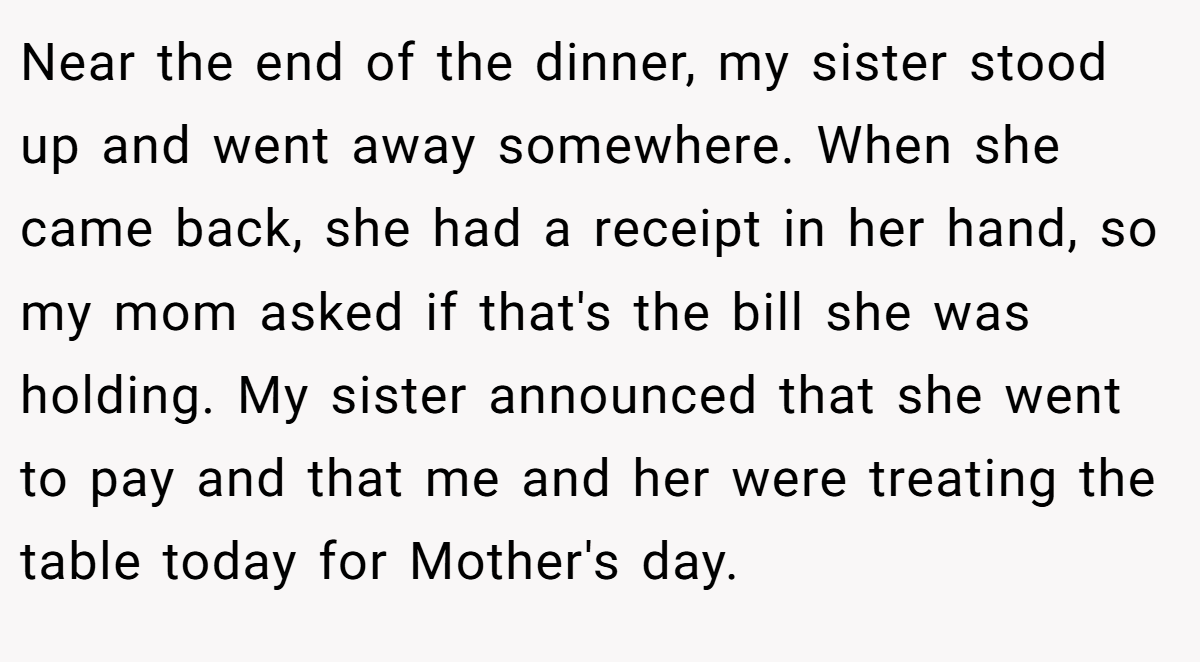 Near the end of the dinner, my sister stood up and went away somewhere. When she came back, she had a receipt in her hand, so my mom asked if that's the bill she was holding. My sister announced that she went to pay and that me and her were treating the table today for Mother's day.