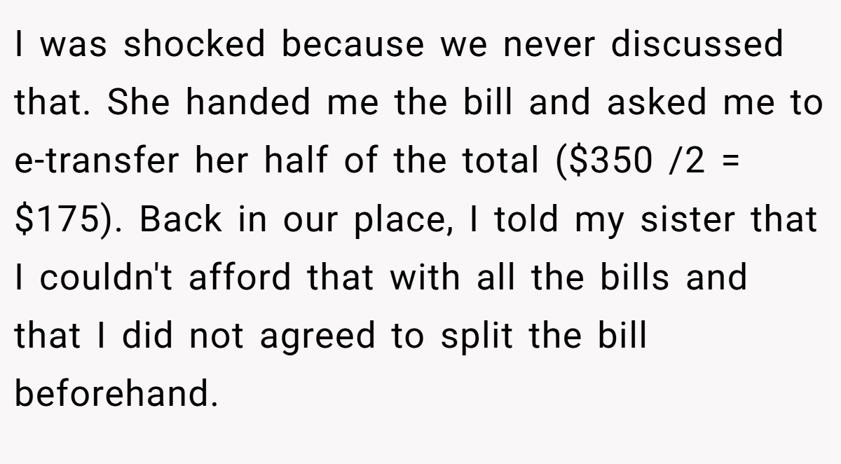 I was shocked because we never discussed that. She handed me the bill and asked me to e-transfer her half of the total ($350 /2 = $175). Back in our place, I told my sister that I couldn't afford that with all the bills and that I did not agreed to split the bill beforehand.