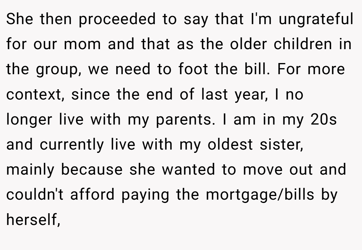 She then proceeded to say that I'm ungrateful for our mom and that as the older children in the group, we need to foot the bill. For more context, since the end of last year, I no longer live with my parents. I am in my 20s and currently live with my oldest sister, mainly because she wanted to move out and couldn't afford paying the mortgage/bills by herself,