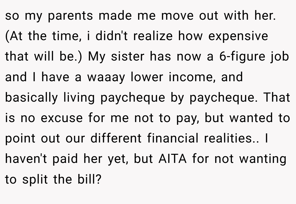so my parents made me move out with her. (At the time, i didn't realize how expensive that will be.) My sister has now a 6-figure job and I have a waaay lower income, and basically living paycheque by paycheque. That is no excuse for me not to pay, but wanted to point out our different financial realities.. I haven't paid her yet, but AITA for not wanting to split the bill?