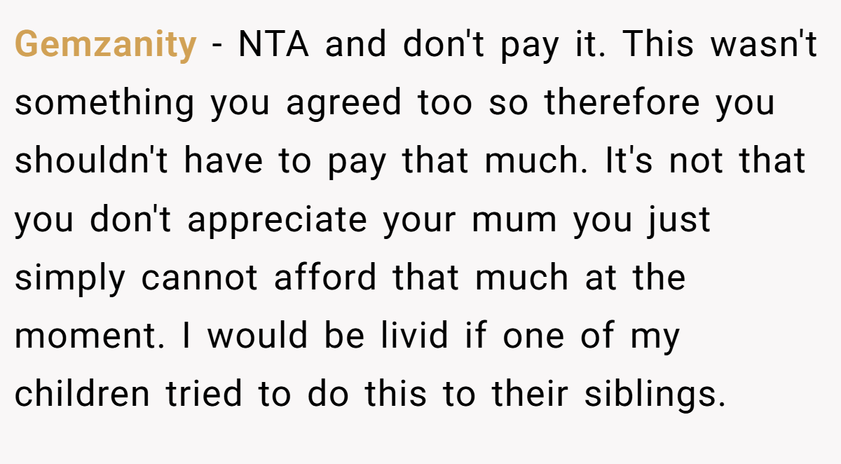 Gemzanity − NTA and don't pay it. This wasn't something you agreed too so therefore you shouldn't have to pay that much. It's not that you don't appreciate your mum you just simply cannot afford that much at the moment. I would be livid if one of my children tried to do this to their siblings.