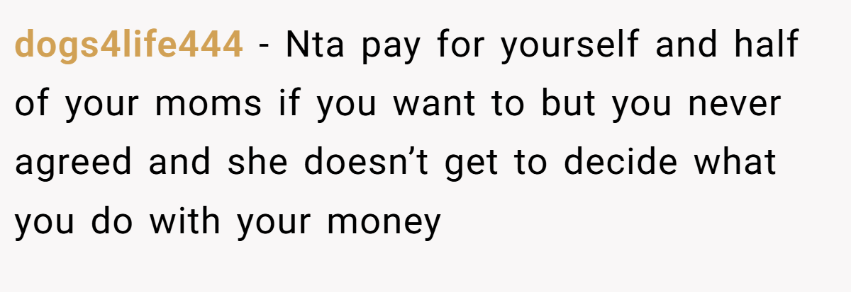 dogs4life444 − Nta pay for yourself and half of your moms if you want to but you never agreed and she doesn’t get to decide what you do with your money