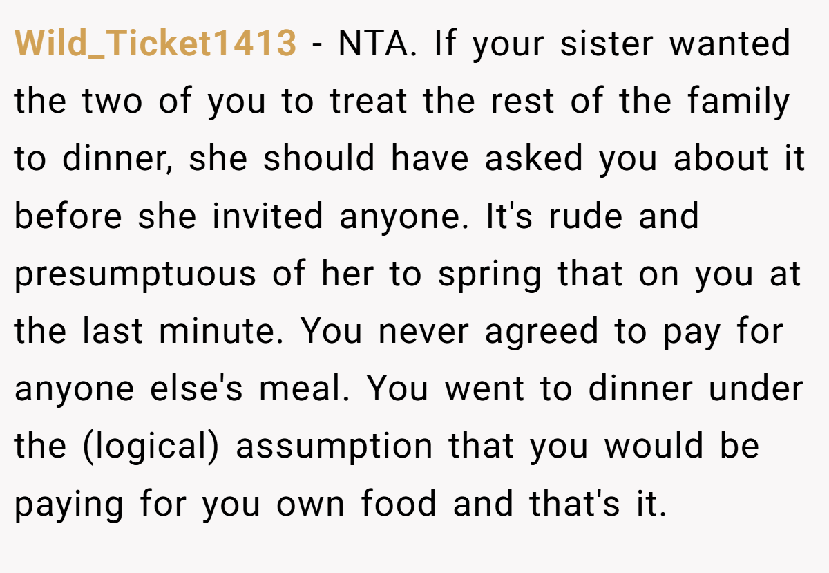 Wild_Ticket1413 − NTA. If your sister wanted the two of you to treat the rest of the family to dinner, she should have asked you about it before she invited anyone. It's rude and presumptuous of her to spring that on you at the last minute. You never agreed to pay for anyone else's meal. You went to dinner under the (logical) assumption that you would be paying for you own food and that's it.