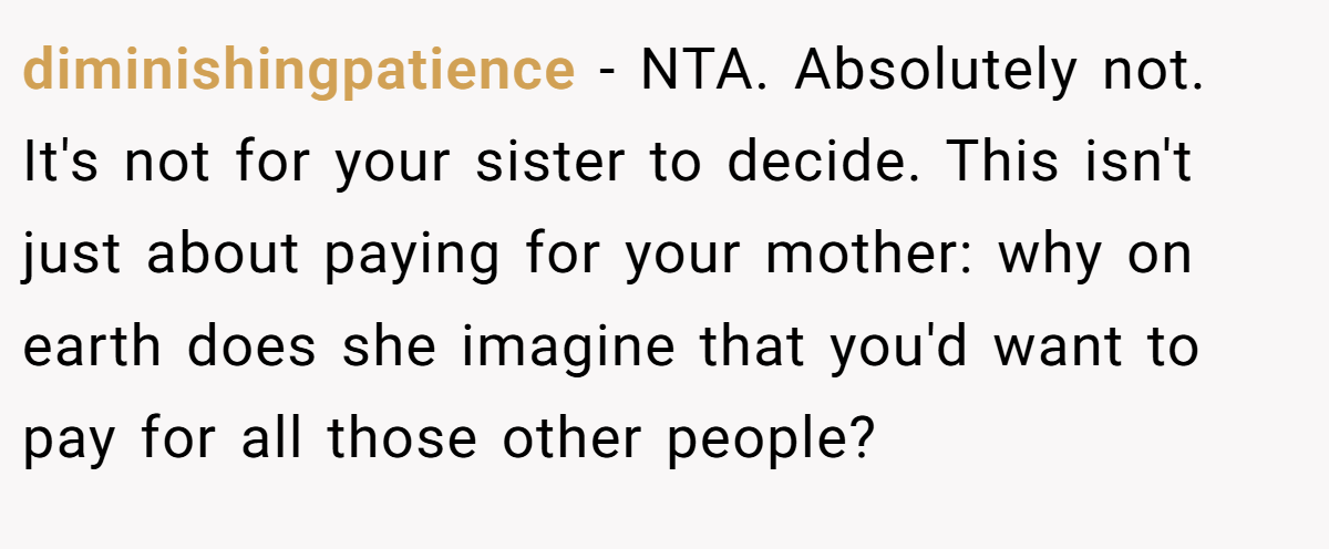 diminishingpatience − NTA. Absolutely not. It's not for your sister to decide. This isn't just about paying for your mother: why on earth does she imagine that you'd want to pay for all those other people?