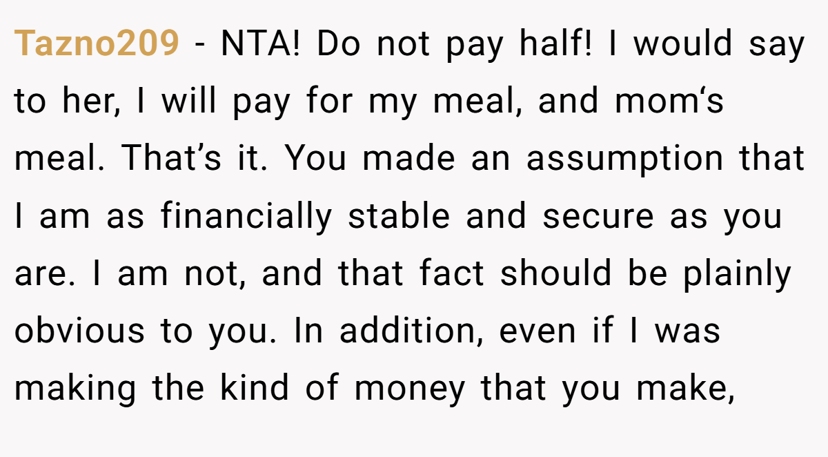 Tazno209 − NTA! Do not pay half! I would say to her, I will pay for my meal, and mom‘s meal. That’s it. You made an assumption that I am as financially stable and secure as you are. I am not, and that fact should be plainly obvious to you. In addition, even if I was making the kind of money that you make,