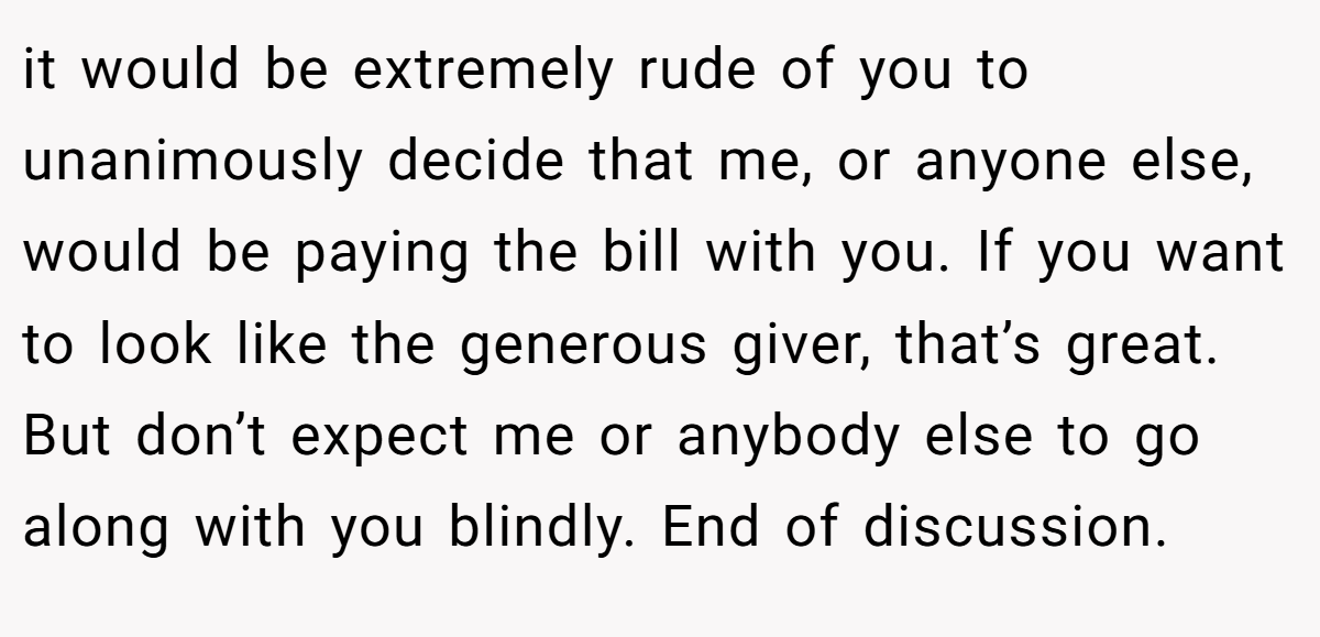it would be extremely rude of you to unanimously decide that me, or anyone else, would be paying the bill with you. If you want to look like the generous giver, that’s great. But don’t expect me or anybody else to go along with you blindly. End of discussion.