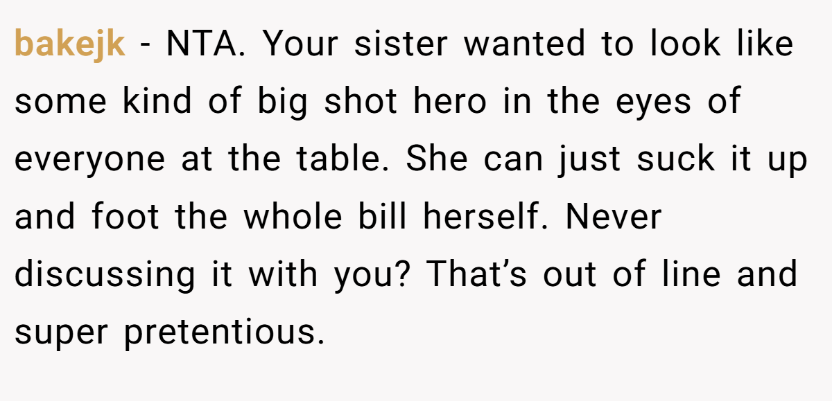 bakejk − NTA. Your sister wanted to look like some kind of big shot hero in the eyes of everyone at the table. She can just suck it up and foot the whole bill herself. Never discussing it with you? That’s out of line and super pretentious.