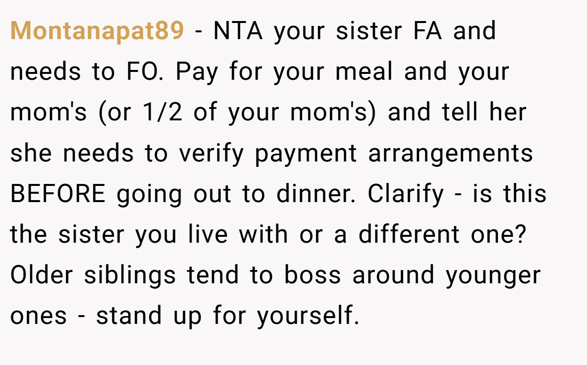 Montanapat89 − NTA your sister FA and needs to FO. Pay for your meal and your mom's (or 1/2 of your mom's) and tell her she needs to verify payment arrangements BEFORE going out to dinner. Clarify - is this the sister you live with or a different one? Older siblings tend to boss around younger ones - stand up for yourself.