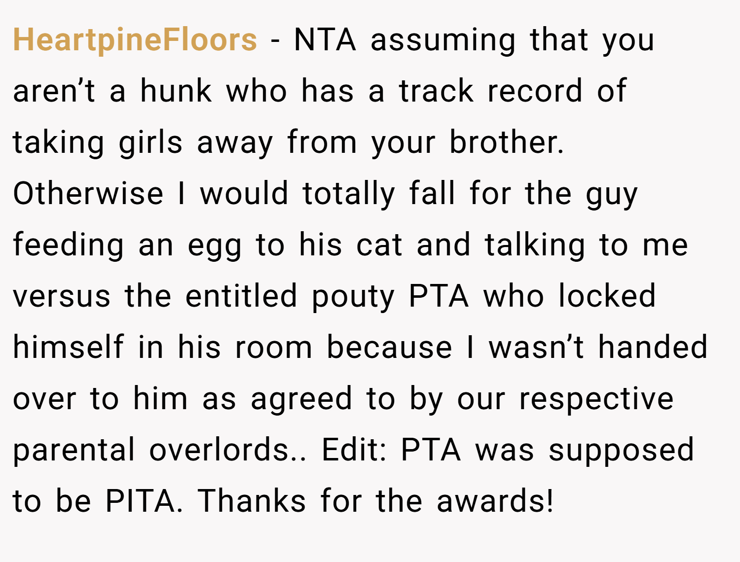 HeartpineFloors − NTA assuming that you aren’t a hunk who has a track record of taking girls away from your brother. Otherwise I would totally fall for the guy feeding an egg to his cat and talking to me versus the entitled pouty PTA who locked himself in his room because I wasn’t handed over to him as agreed to by our respective parental overlords.. Edit: PTA was supposed to be PITA. Thanks for the awards!