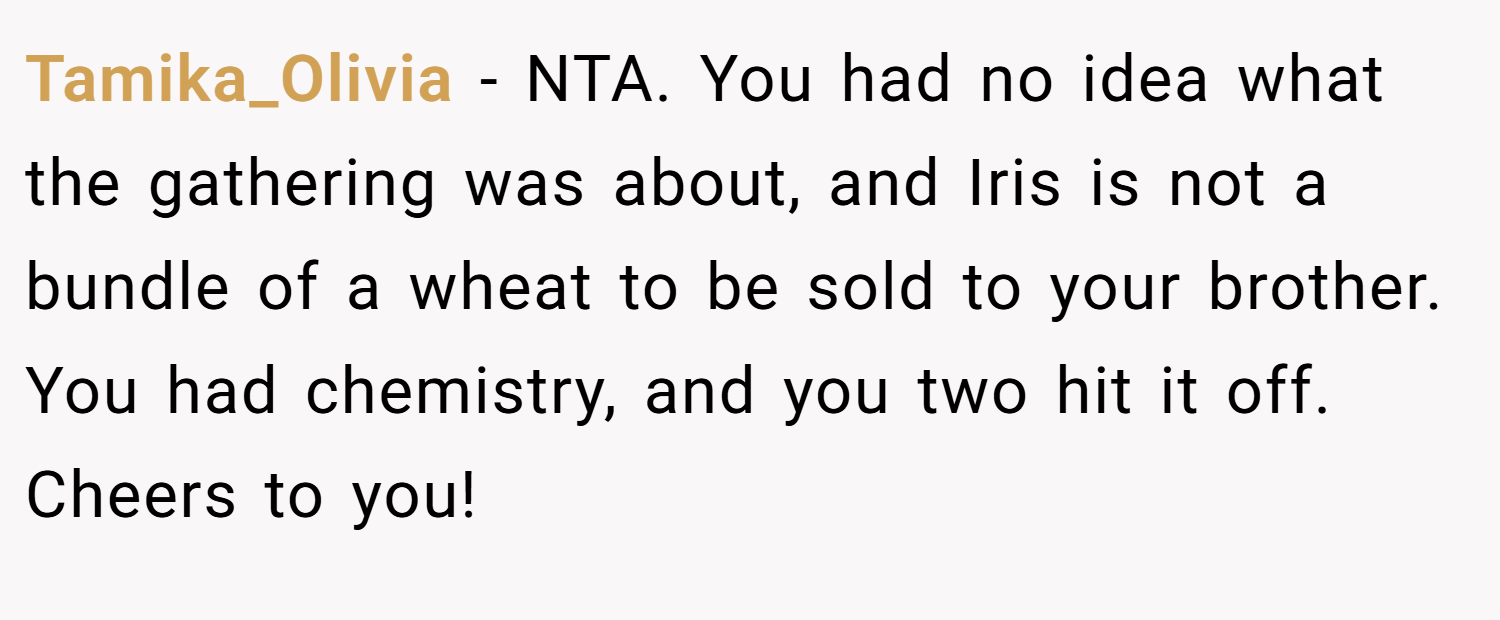 Tamika_Olivia − NTA. You had no idea what the gathering was about, and Iris is not a bundle of a wheat to be sold to your brother. You had chemistry, and you two hit it off. Cheers to you!