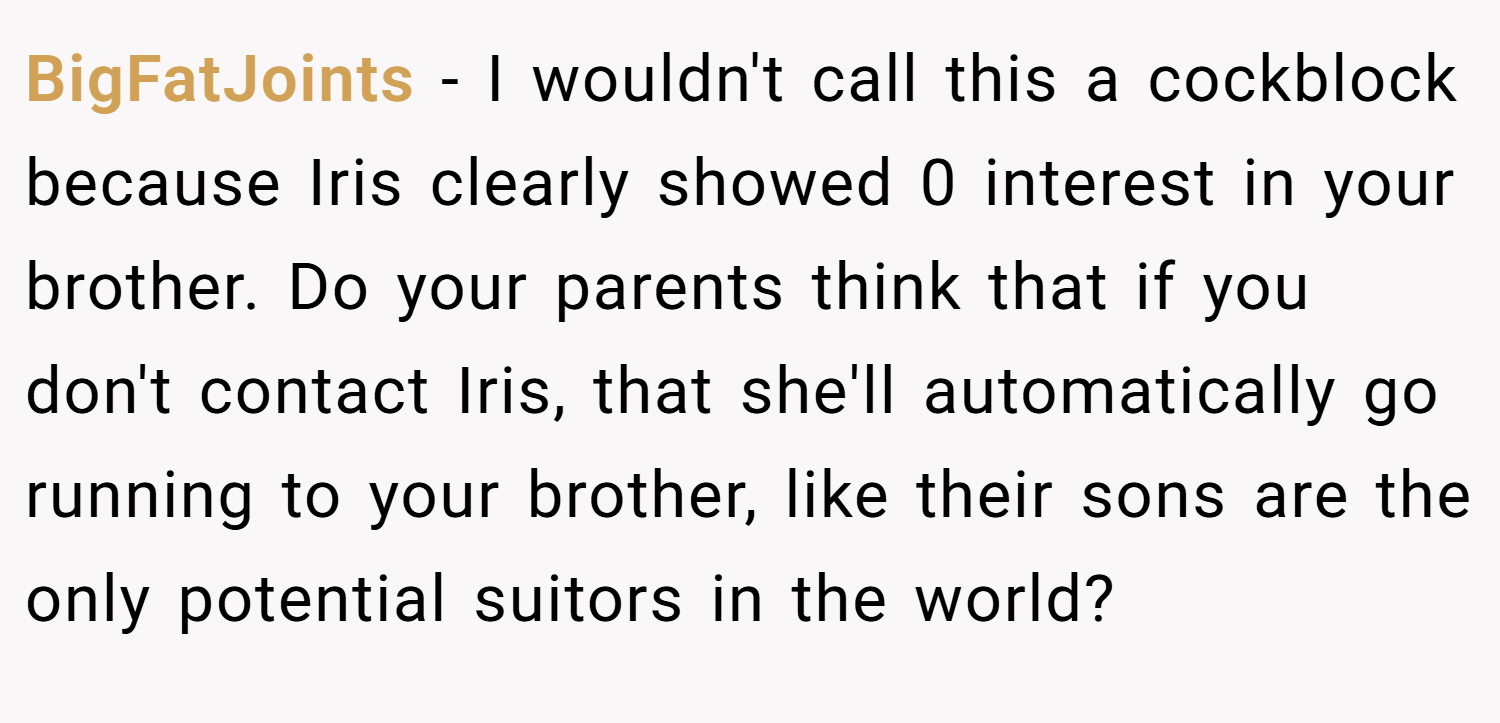 BigFatJoints − I wouldn't call this a cockblock because Iris clearly showed 0 interest in your brother. Do your parents think that if you don't contact Iris, that she'll automatically go running to your brother, like their sons are the only potential suitors in the world?