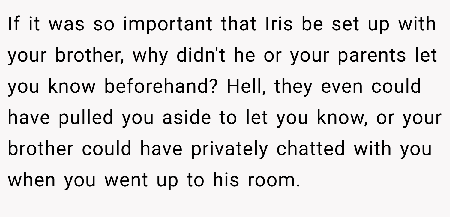 If it was so important that Iris be set up with your brother, why didn't he or your parents let you know beforehand? Hell, they even could have pulled you aside to let you know, or your brother could have privately chatted with you when you went up to his room.