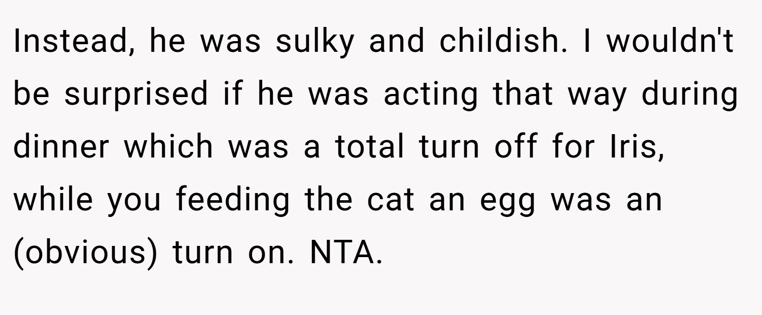Instead, he was sulky and childish. I wouldn't be surprised if he was acting that way during dinner which was a total turn off for Iris, while you feeding the cat an egg was an (obvious) turn on. NTA.