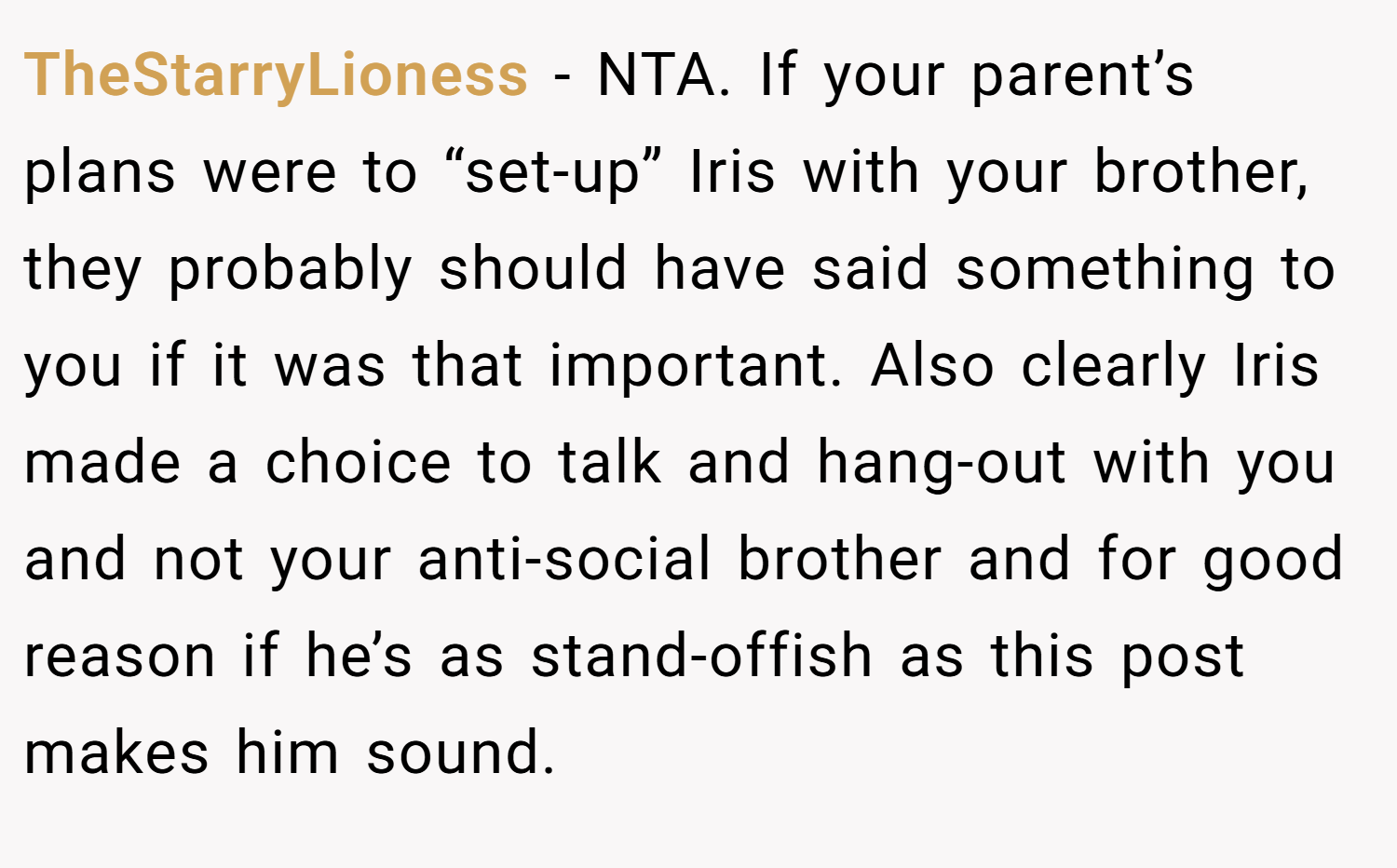 TheStarryLioness − NTA. If your parent’s plans were to “set-up” Iris with your brother, they probably should have said something to you if it was that important. Also clearly Iris made a choice to talk and hang-out with you and not your anti-social brother and for good reason if he’s as stand-offish as this post makes him sound.