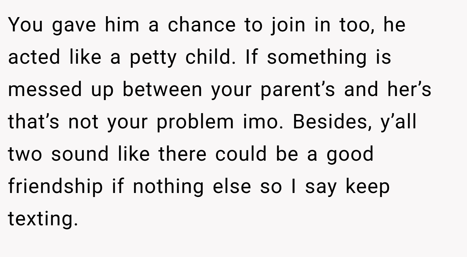 You gave him a chance to join in too, he acted like a petty child. If something is messed up between your parent’s and her’s that’s not your problem imo. Besides, y’all two sound like there could be a good friendship if nothing else so I say keep texting.