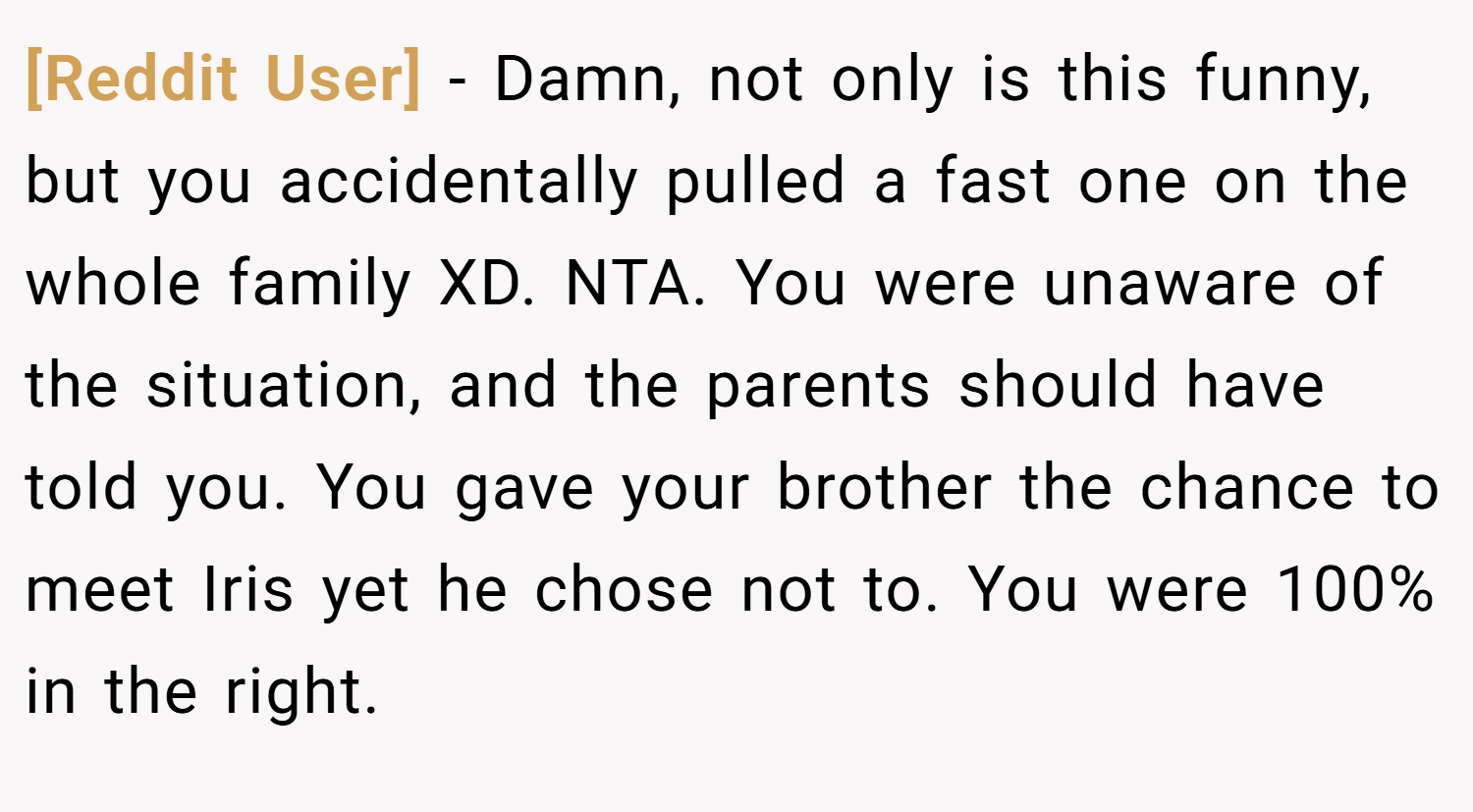 [Reddit User] − Damn, not only is this funny, but you accidentally pulled a fast one on the whole family XD. NTA. You were unaware of the situation, and the parents should have told you. You gave your brother the chance to meet Iris yet he chose not to. You were 100% in the right.