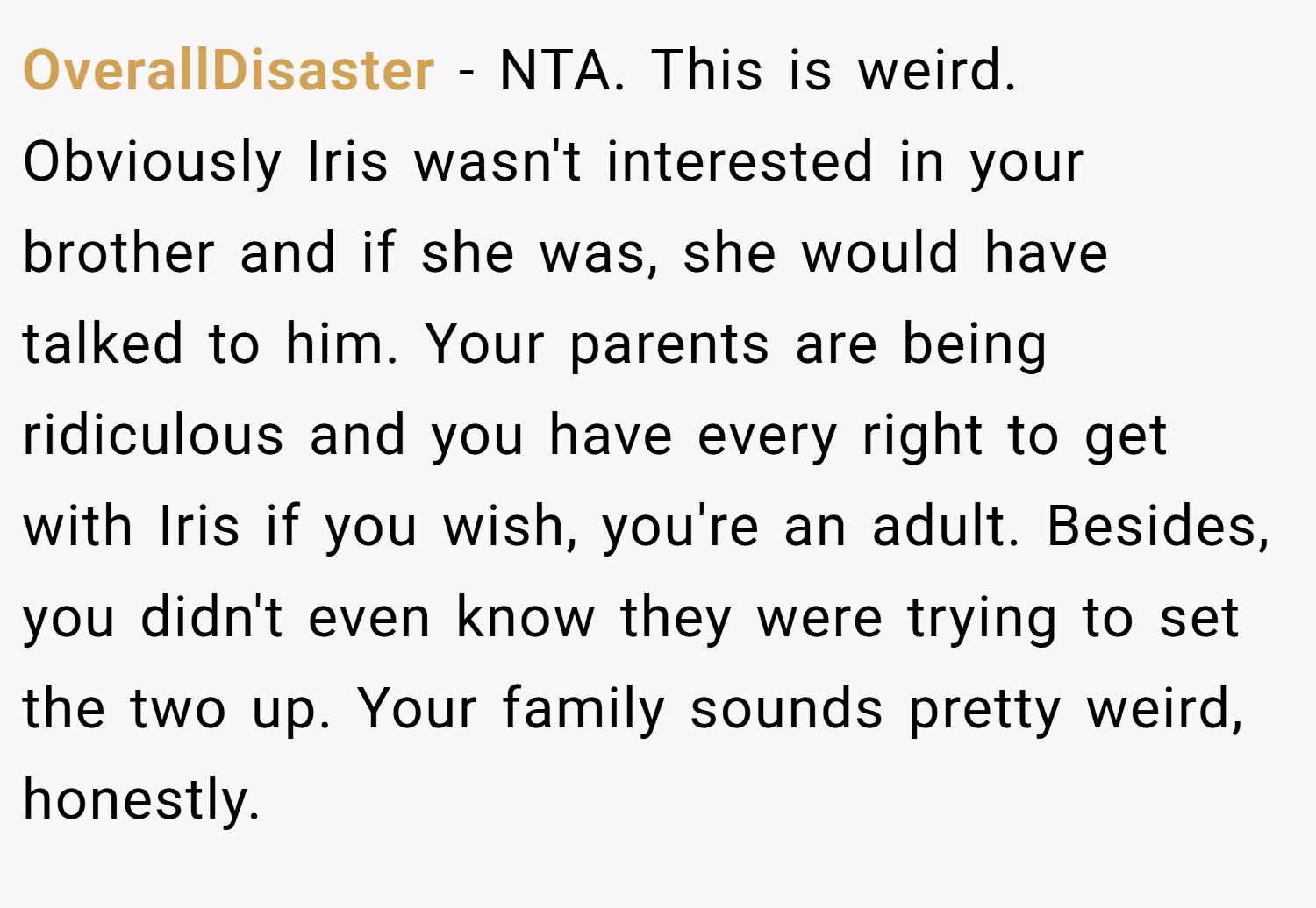 OverallDisaster − NTA. This is weird. Obviously Iris wasn't interested in your brother and if she was, she would have talked to him. Your parents are being ridiculous and you have every right to get with Iris if you wish, you're an adult. Besides, you didn't even know they were trying to set the two up. Your family sounds pretty weird, honestly.