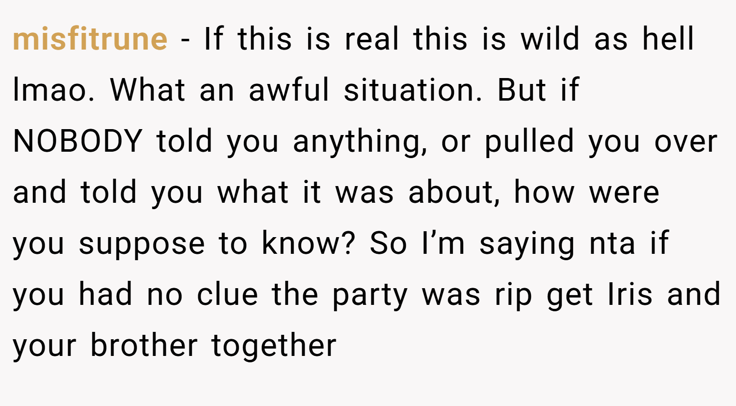 misfitrune − If this is real this is wild as hell lmao. What an awful situation. But if NOBODY told you anything, or pulled you over and told you what it was about, how were you suppose to know? So I’m saying nta if you had no clue the party was rip get Iris and your brother together