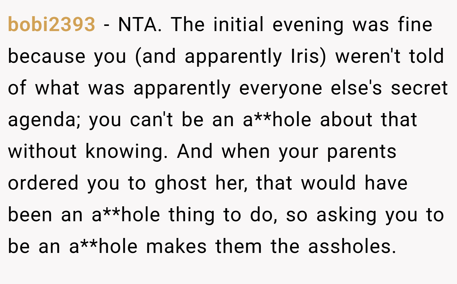 bobi2393 − NTA. The initial evening was fine because you (and apparently Iris) weren't told of what was apparently everyone else's secret agenda; you can't be an a**hole about that without knowing. And when your parents ordered you to ghost her, that would have been an a**hole thing to do, so asking you to be an a**hole makes them the assholes.