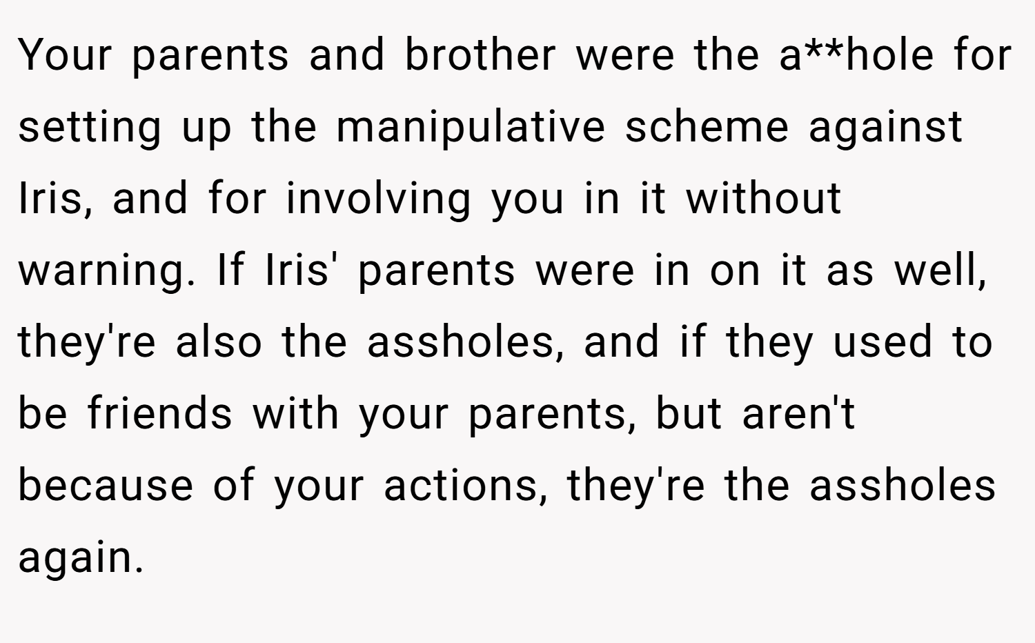 Your parents and brother were the a**hole for setting up the manipulative scheme against Iris, and for involving you in it without warning. If Iris' parents were in on it as well, they're also the assholes, and if they used to be friends with your parents, but aren't because of your actions, they're the assholes again.