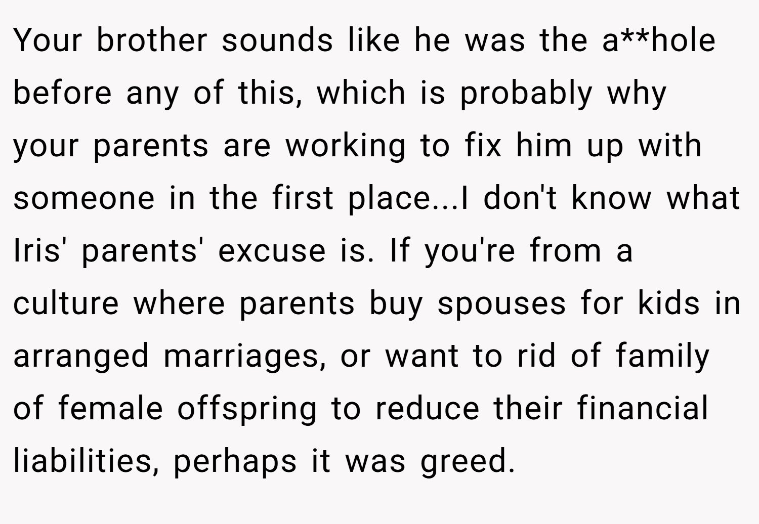Your brother sounds like he was the a**hole before any of this, which is probably why your parents are working to fix him up with someone in the first place...I don't know what Iris' parents' excuse is. If you're from a culture where parents buy spouses for kids in arranged marriages, or want to rid of family of female offspring to reduce their financial liabilities, perhaps it was greed.
