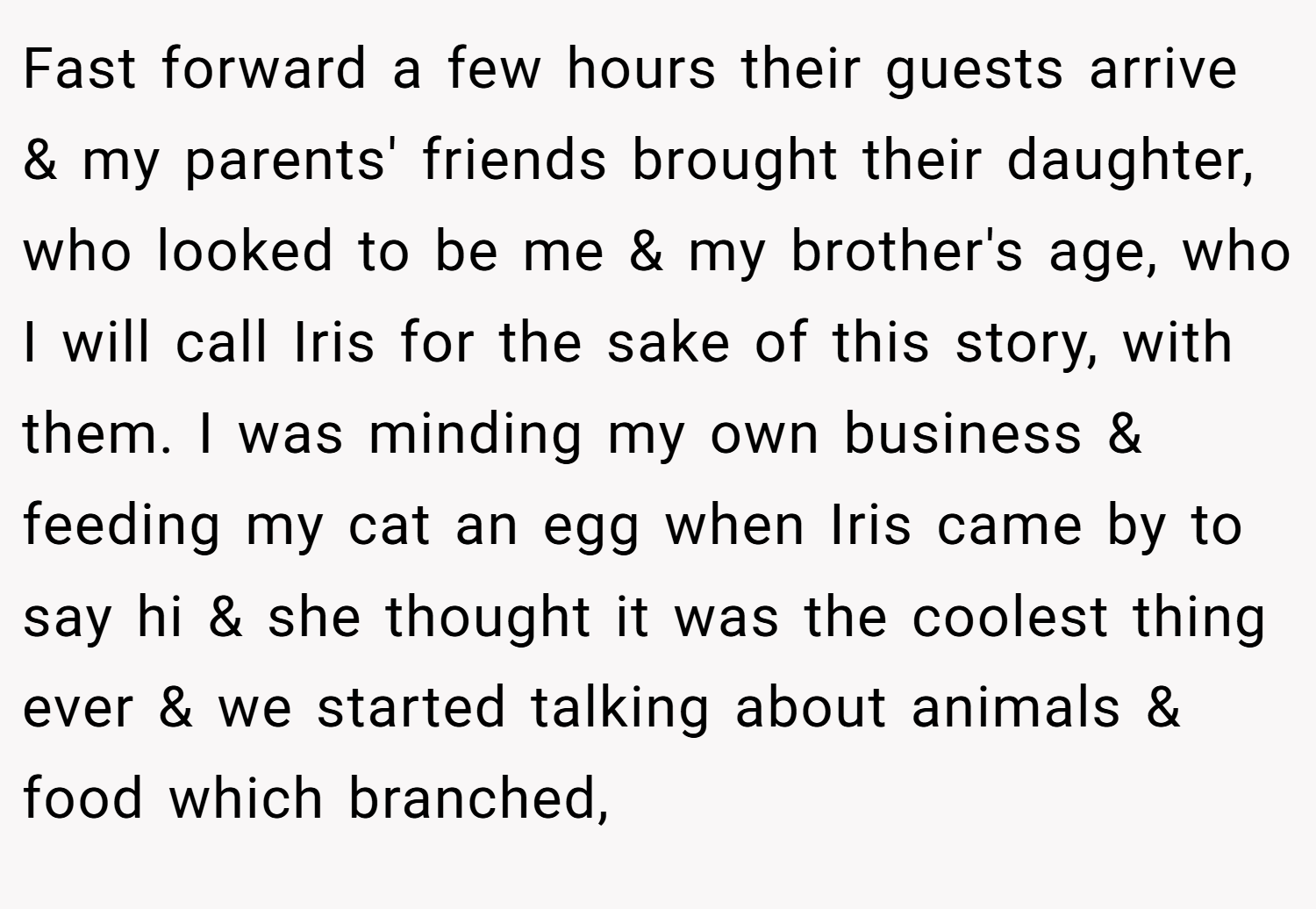 Fast forward a few hours their guests arrive & my parents' friends brought their daughter, who looked to be me & my brother's age, who I will call Iris for the sake of this story, with them. I was minding my own business & feeding my cat an egg when Iris came by to say hi & she thought it was the coolest thing ever & we started talking about animals & food which branched,
