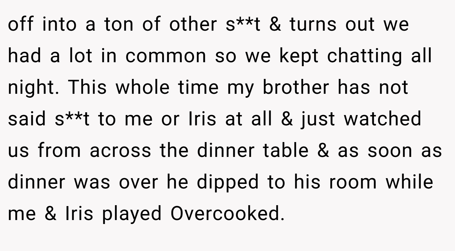 off into a ton of other s**t & turns out we had a lot in common so we kept chatting all night. This whole time my brother has not said s**t to me or Iris at all & just watched us from across the dinner table & as soon as dinner was over he dipped to his room while me & Iris played Overcooked.